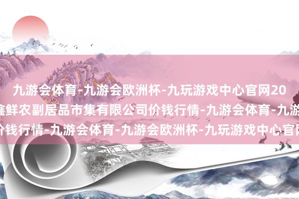 九游会体育-九游会欧洲杯-九玩游戏中心官网2025年1月26日吴忠市鑫鲜农副居品市集有限公司价钱行情-九游会体育-九游会欧洲杯-九玩游戏中心官网