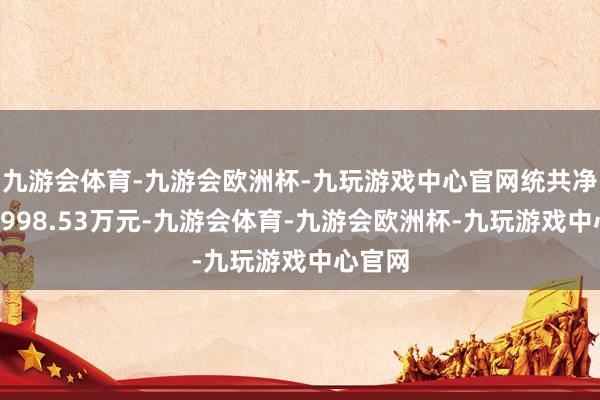 九游会体育-九游会欧洲杯-九玩游戏中心官网统共净卖出4998.53万元-九游会体育-九游会欧洲杯-九玩游戏中心官网