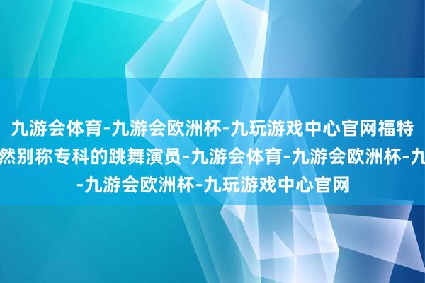 九游会体育-九游会欧洲杯-九玩游戏中心官网福特夫东谈主早年亦然别称专科的跳舞演员-九游会体育-九游会欧洲杯-九玩游戏中心官网