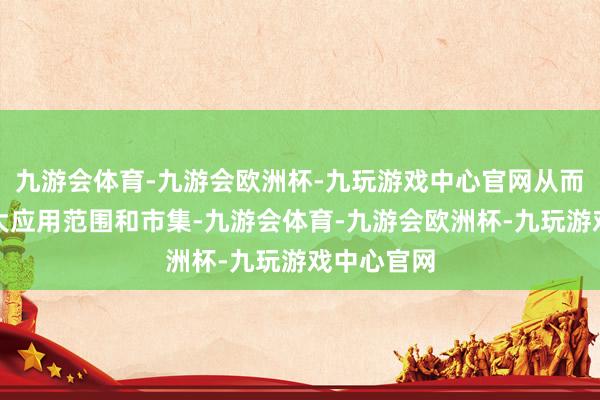 九游会体育-九游会欧洲杯-九玩游戏中心官网从而进一步扩大应用范围和市集-九游会体育-九游会欧洲杯-九玩游戏中心官网