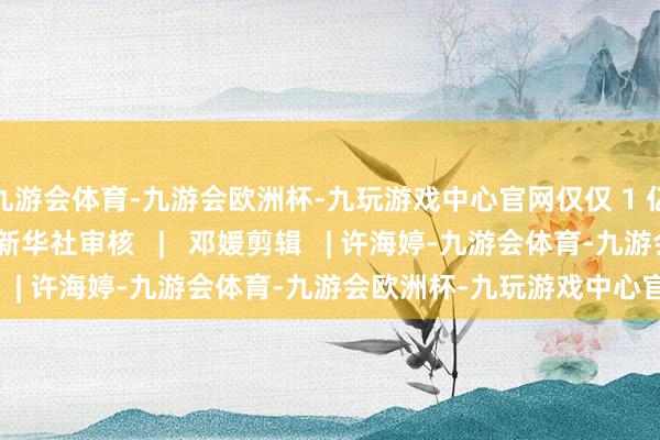 九游会体育-九游会欧洲杯-九玩游戏中心官网仅仅 1 亿 1 亿追逐！着手 | 新华社审核   |   邓媛剪辑   | 许海婷-九游会体育-九游会欧洲杯-九玩游戏中心官网