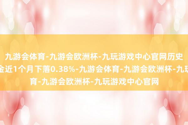 九游会体育-九游会欧洲杯-九玩游戏中心官网历史数据表示该基金近1个月下落0.38%-九游会体育-九游会欧洲杯-九玩游戏中心官网