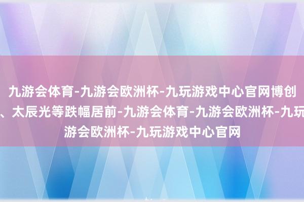 九游会体育-九游会欧洲杯-九玩游戏中心官网博创科技、瑞可达、太辰光等跌幅居前-九游会体育-九游会欧洲杯-九玩游戏中心官网