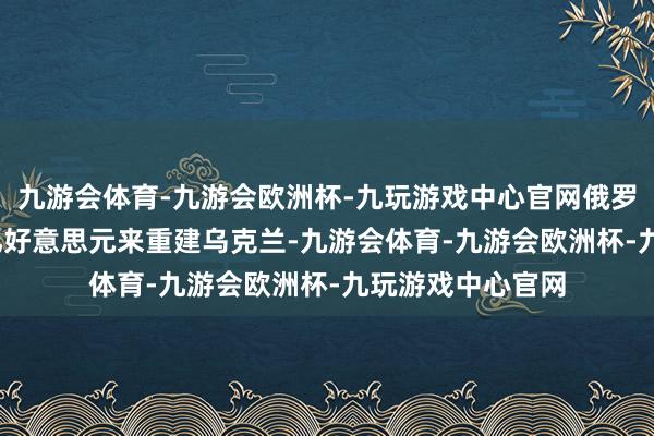 九游会体育-九游会欧洲杯-九玩游戏中心官网俄罗斯或将花3000亿好意思元来重建乌克兰-九游会体育-九游会欧洲杯-九玩游戏中心官网