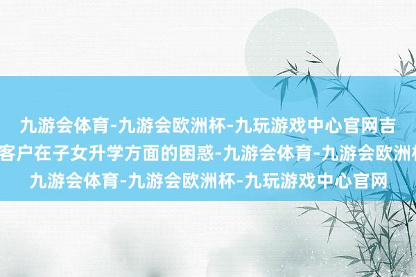 九游会体育-九游会欧洲杯-九玩游戏中心官网吉利东谈主寿深刻细察客户在子女升学方面的困惑-九游会体育-九游会欧洲杯-九玩游戏中心官网