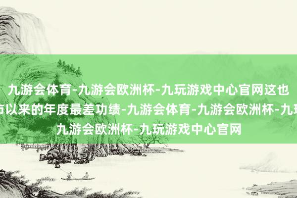 九游会体育-九游会欧洲杯-九玩游戏中心官网这也将成为公司上市以来的年度最差功绩-九游会体育-九游会欧洲杯-九玩游戏中心官网